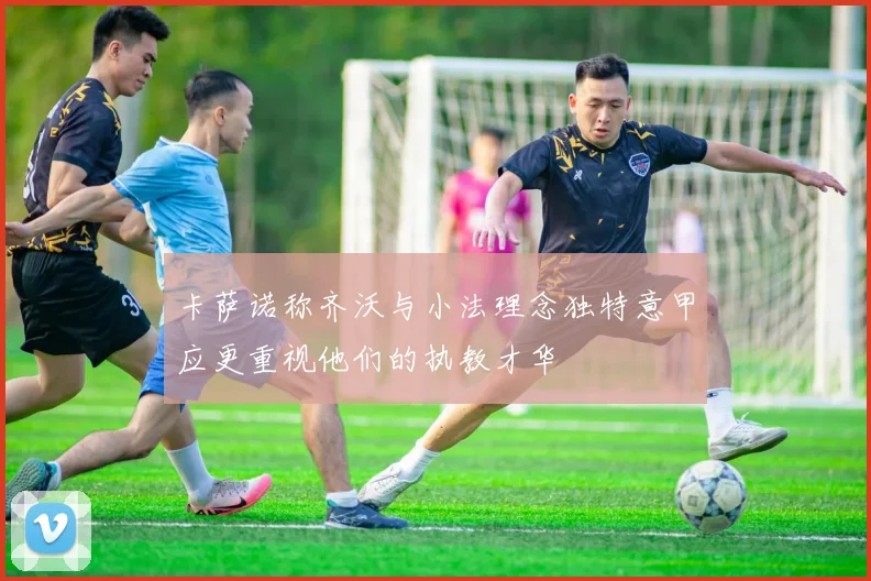 卡萨诺称齐沃与小法理念独特意甲应更重视他们的执教才华