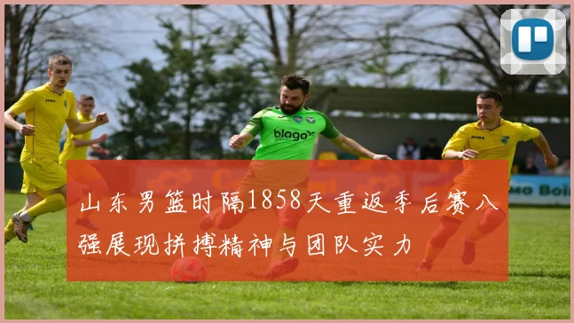 山东男篮时隔1858天重返季后赛八强展现拼搏精神与团队实力