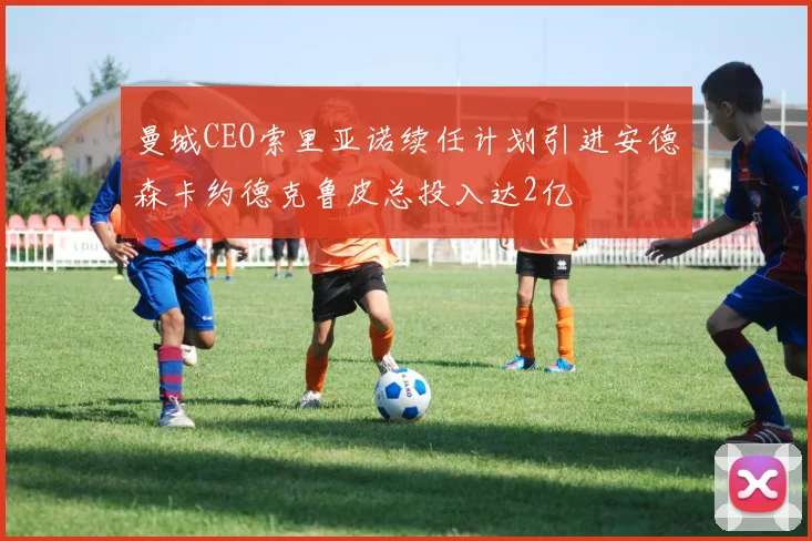 曼城CEO索里亚诺续任计划引进安德森卡约德克鲁皮总投入达2亿