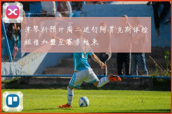 津琴科预计周二进行阿贾克斯体检租借加盟至赛季结束