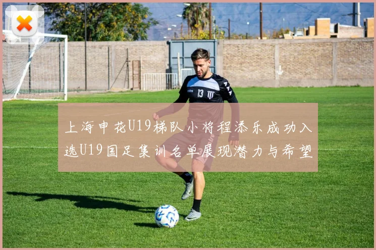 上海申花U19梯队小将程添乐成功入选U19国足集训名单展现潜力与希望