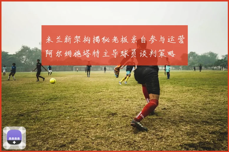 米兰新架构揭秘老板亲自参与运营阿尔姆施塔特主导球员谈判策略
