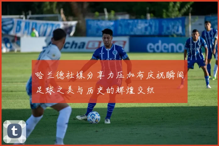 哈兰德社媒分享力压加布庆祝瞬间足球之美与历史的辉煌交织