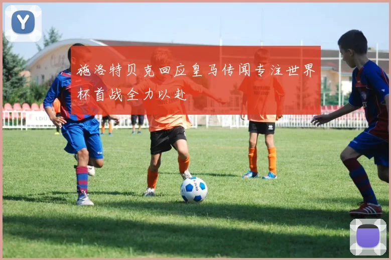 施洛特贝克回应皇马传闻专注世界杯首战全力以赴