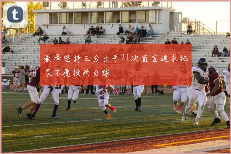 豪泽坚持三分出手21次直言追求纪录不愿投两分球