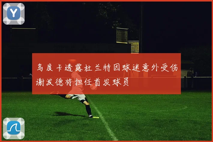 乌度卡透露杜兰特因球迷意外受伤谢泼德将担任首发球员