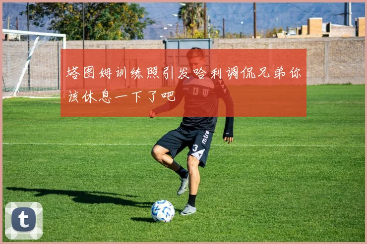 塔图姆训练照引发哈利调侃兄弟你该休息一下了吧