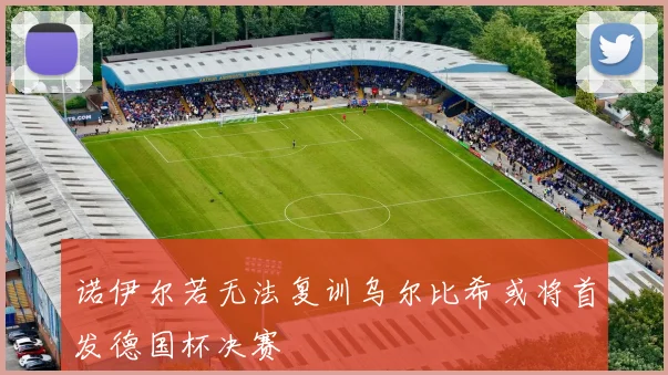 诺伊尔若无法复训乌尔比希或将首发德国杯决赛
