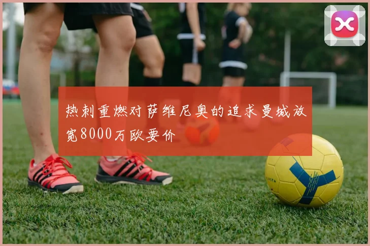 热刺重燃对萨维尼奥的追求曼城放宽8000万欧要价