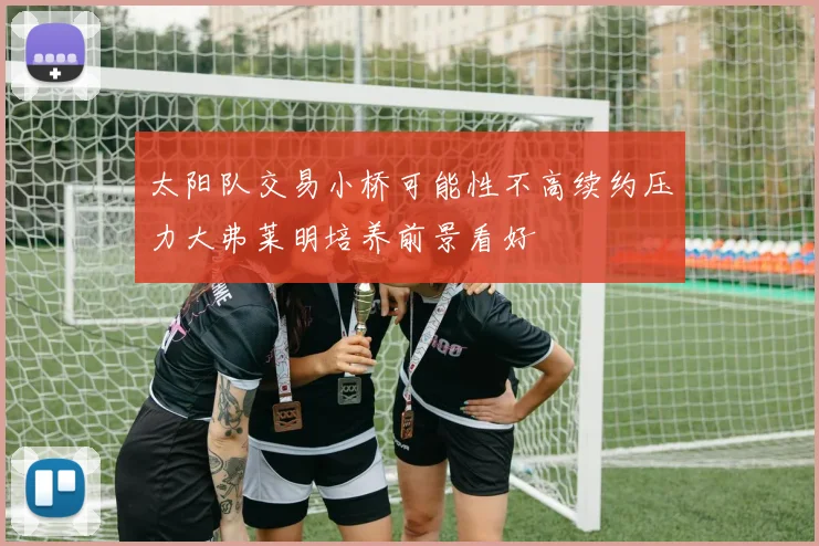 太阳队交易小桥可能性不高续约压力大弗莱明培养前景看好