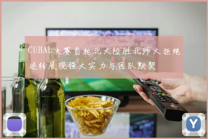 CUBAL决赛首轮北大险胜北师大拒绝逆转展现强大实力与团队默契