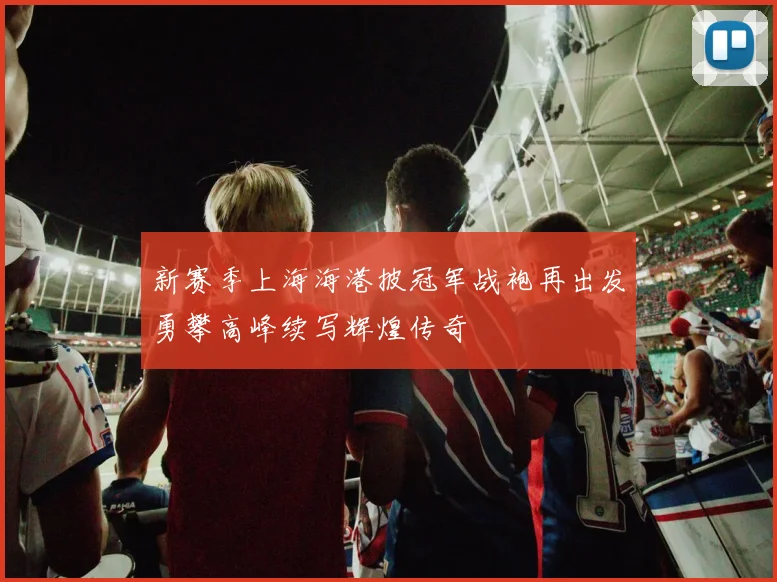 新赛季上海海港披冠军战袍再出发勇攀高峰续写辉煌传奇