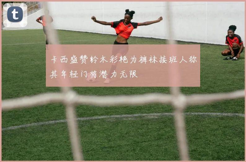 卡西盛赞铃木彩艳为裤袜接班人称其年轻门将潜力无限