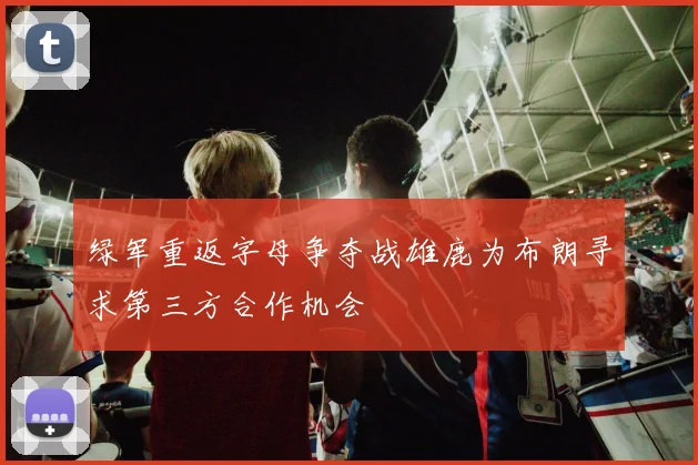 绿军重返字母争夺战雄鹿为布朗寻求第三方合作机会