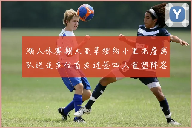 湖人休赛期大变革续约小里老詹离队送走多位首发连签四人重塑阵容