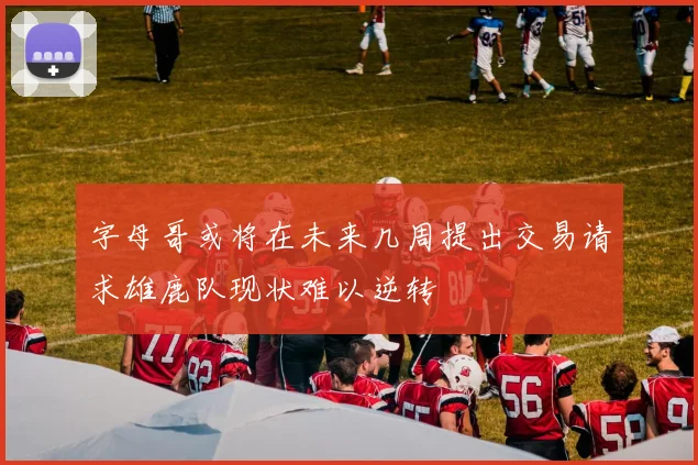 字母哥或将在未来几周提出交易请求雄鹿队现状难以逆转