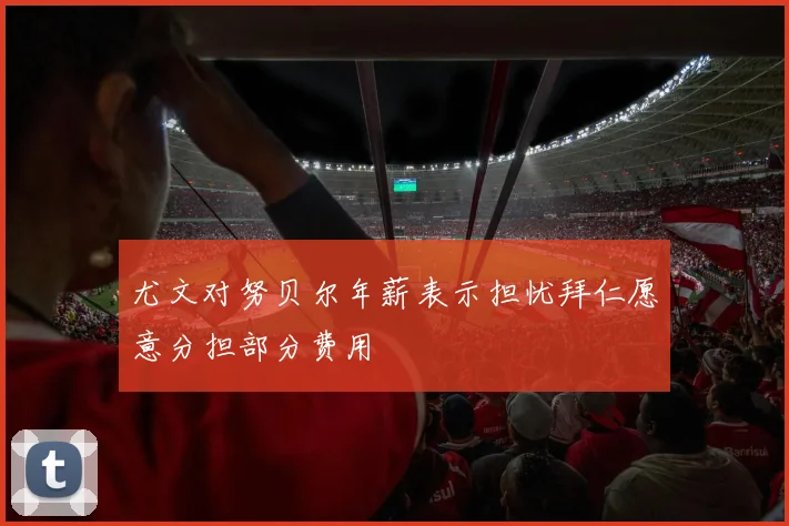 尤文对努贝尔年薪表示担忧拜仁愿意分担部分费用
