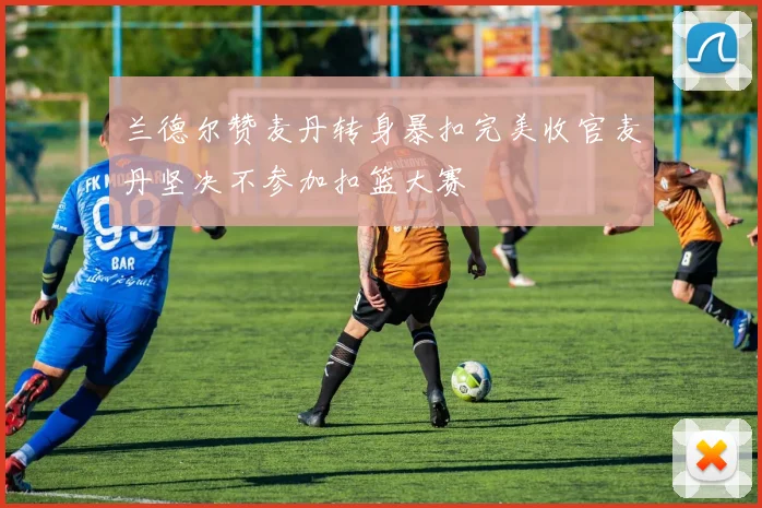 兰德尔赞麦丹转身暴扣完美收官麦丹坚决不参加扣篮大赛