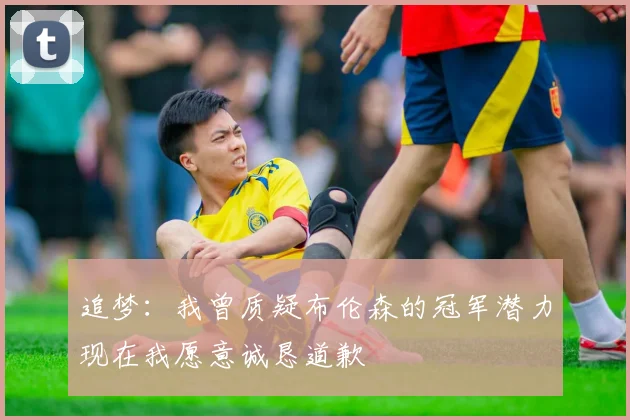 追梦：我曾质疑布伦森的冠军潜力现在我愿意诚恳道歉