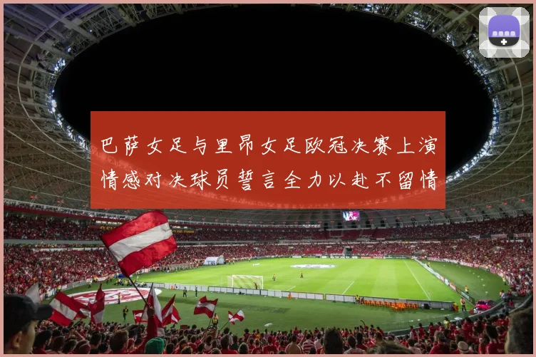 巴萨女足与里昂女足欧冠决赛上演情感对决球员誓言全力以赴不留情面