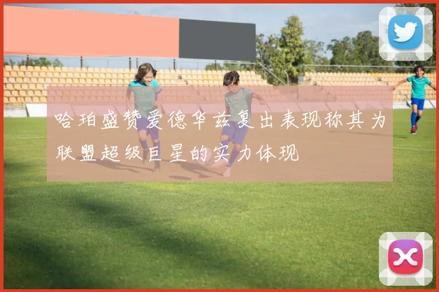 哈珀盛赞爱德华兹复出表现称其为联盟超级巨星的实力体现